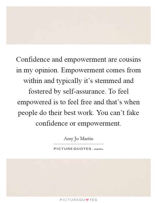 Confidence and empowerment are cousins in my opinion. Empowerment comes from within and typically it's stemmed and fostered by self-assurance. To feel empowered is to feel free and that's when people do their best work. You can't fake confidence or empowerment Picture Quote #1