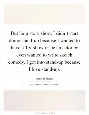 But long story short, I didn’t start doing stand-up because I wanted to have a TV show or be an actor or even wanted to write sketch comedy. I got into stand-up because I love stand-up Picture Quote #1