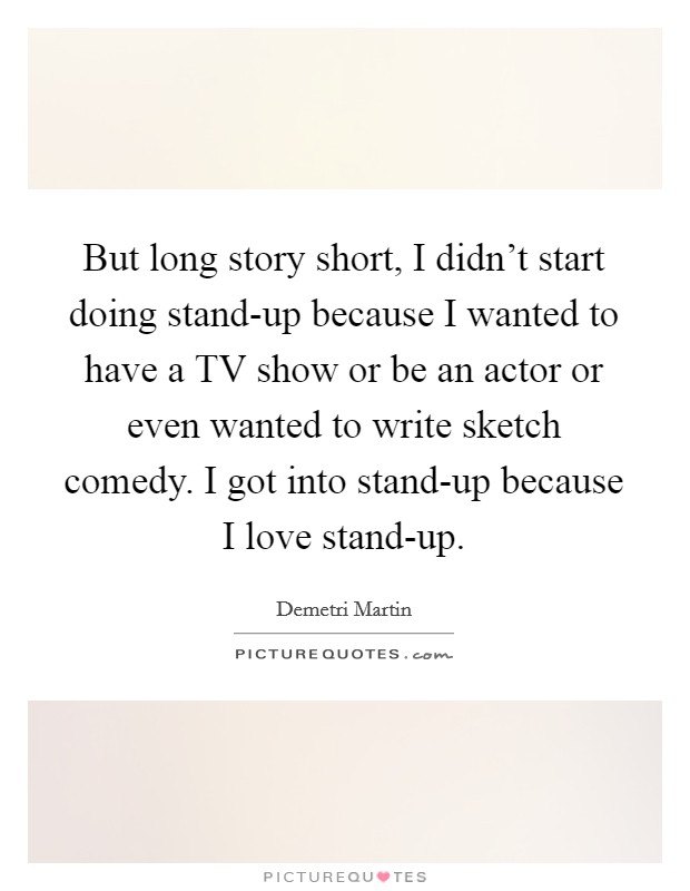 But long story short, I didn't start doing stand-up because I wanted to have a TV show or be an actor or even wanted to write sketch comedy. I got into stand-up because I love stand-up Picture Quote #1