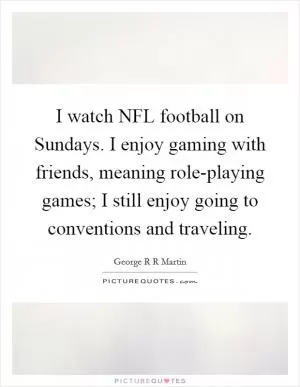 I watch NFL football on Sundays. I enjoy gaming with friends, meaning role-playing games; I still enjoy going to conventions and traveling Picture Quote #1