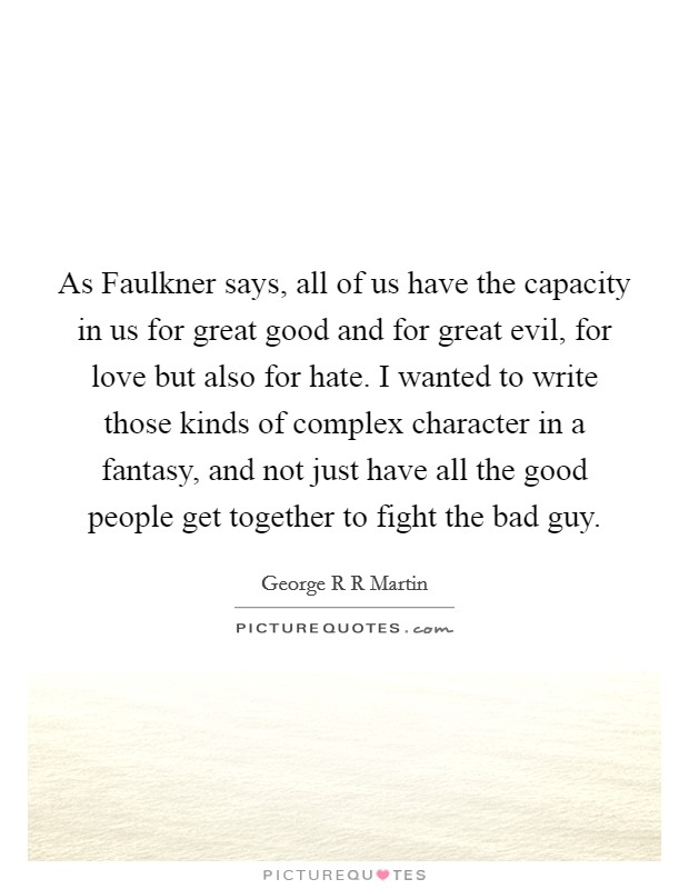 As Faulkner says, all of us have the capacity in us for great good and for great evil, for love but also for hate. I wanted to write those kinds of complex character in a fantasy, and not just have all the good people get together to fight the bad guy Picture Quote #1