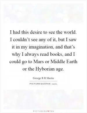 I had this desire to see the world. I couldn’t see any of it, but I saw it in my imagination, and that’s why I always read books, and I could go to Mars or Middle Earth or the Hyborian age Picture Quote #1