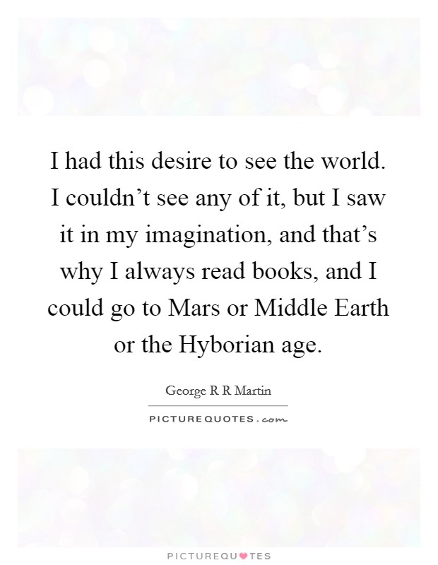 I had this desire to see the world. I couldn't see any of it, but I saw it in my imagination, and that's why I always read books, and I could go to Mars or Middle Earth or the Hyborian age Picture Quote #1