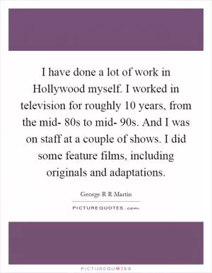 I have done a lot of work in Hollywood myself. I worked in television for roughly 10 years, from the mid- 80s to mid- 90s. And I was on staff at a couple of shows. I did some feature films, including originals and adaptations Picture Quote #1