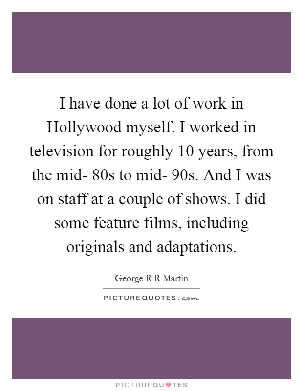 I have done a lot of work in Hollywood myself. I worked in television for roughly 10 years, from the mid- 80s to mid- 90s. And I was on staff at a couple of shows. I did some feature films, including originals and adaptations Picture Quote #1