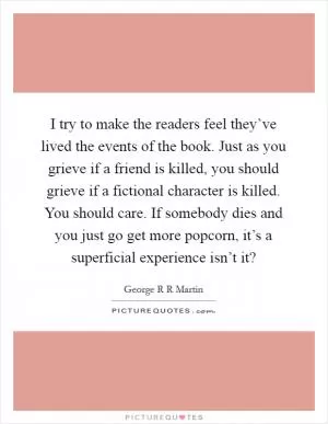 I try to make the readers feel they’ve lived the events of the book. Just as you grieve if a friend is killed, you should grieve if a fictional character is killed. You should care. If somebody dies and you just go get more popcorn, it’s a superficial experience isn’t it? Picture Quote #1