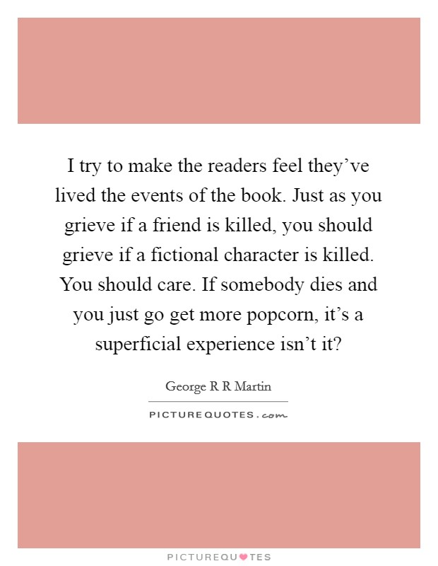 I try to make the readers feel they've lived the events of the book. Just as you grieve if a friend is killed, you should grieve if a fictional character is killed. You should care. If somebody dies and you just go get more popcorn, it's a superficial experience isn't it? Picture Quote #1