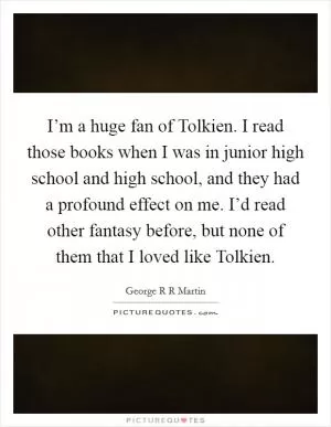 I’m a huge fan of Tolkien. I read those books when I was in junior high school and high school, and they had a profound effect on me. I’d read other fantasy before, but none of them that I loved like Tolkien Picture Quote #1