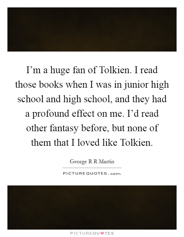 I'm a huge fan of Tolkien. I read those books when I was in junior high school and high school, and they had a profound effect on me. I'd read other fantasy before, but none of them that I loved like Tolkien Picture Quote #1