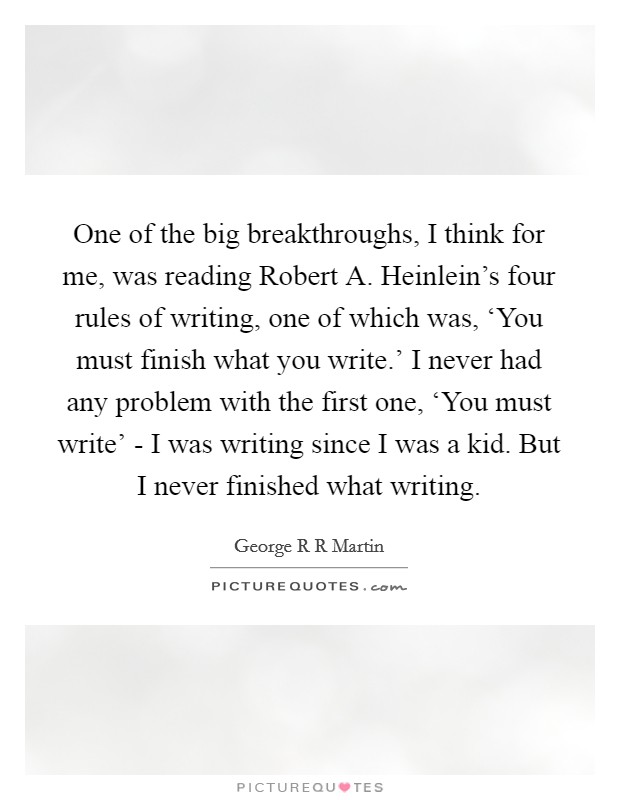 One of the big breakthroughs, I think for me, was reading Robert A. Heinlein's four rules of writing, one of which was, ‘You must finish what you write.' I never had any problem with the first one, ‘You must write' - I was writing since I was a kid. But I never finished what writing Picture Quote #1