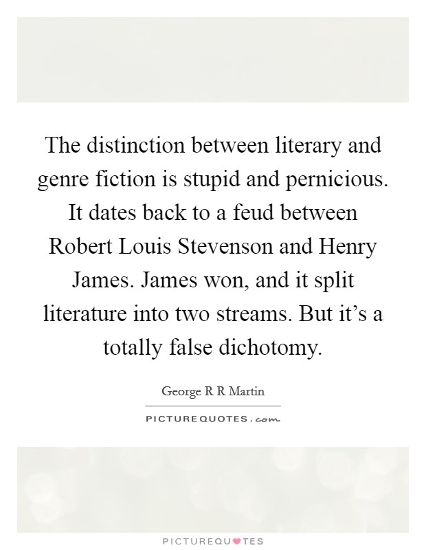 The distinction between literary and genre fiction is stupid and pernicious. It dates back to a feud between Robert Louis Stevenson and Henry James. James won, and it split literature into two streams. But it's a totally false dichotomy Picture Quote #1
