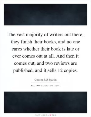 The vast majority of writers out there, they finish their books, and no one cares whether their book is late or ever comes out at all. And then it comes out, and two reviews are published, and it sells 12 copies Picture Quote #1