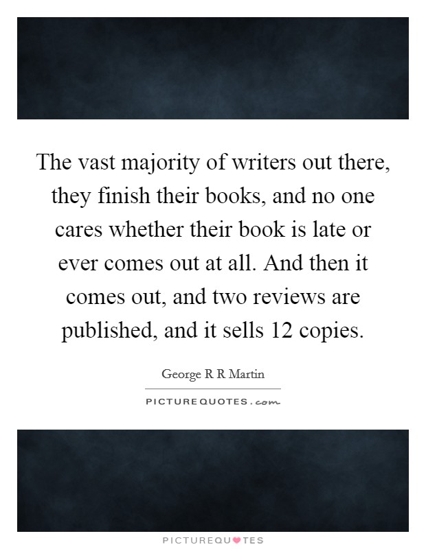 The vast majority of writers out there, they finish their books, and no one cares whether their book is late or ever comes out at all. And then it comes out, and two reviews are published, and it sells 12 copies Picture Quote #1