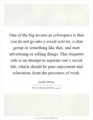 One of the big no-nos in cyberspace is that you do not go into a social activity, a chat group or something like that, and start advertising or selling things. This etiquette rule is an attempt to separate one’s social life, which should be pure enjoyment and relaxation, from the pressures of work Picture Quote #1