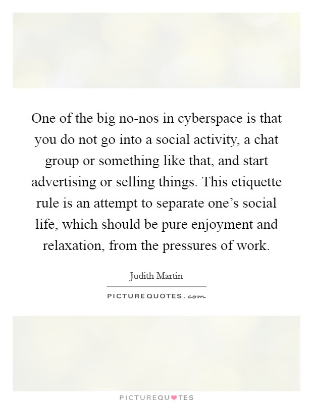 One of the big no-nos in cyberspace is that you do not go into a social activity, a chat group or something like that, and start advertising or selling things. This etiquette rule is an attempt to separate one's social life, which should be pure enjoyment and relaxation, from the pressures of work Picture Quote #1