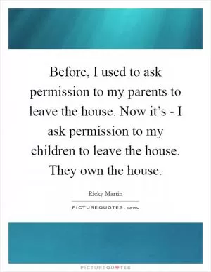 Before, I used to ask permission to my parents to leave the house. Now it’s - I ask permission to my children to leave the house. They own the house Picture Quote #1