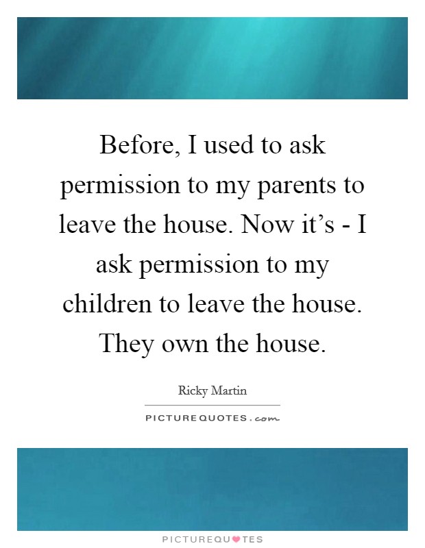 Before, I used to ask permission to my parents to leave the house. Now it's - I ask permission to my children to leave the house. They own the house Picture Quote #1