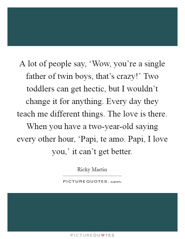 A lot of people say, ‘Wow, you're a single father of twin boys, that's crazy!' Two toddlers can get hectic, but I wouldn't change it for anything. Every day they teach me different things. The love is there. When you have a two-year-old saying every other hour, ‘Papi, te amo. Papi, I love you,' it can't get better Picture Quote #1