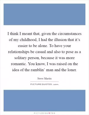 I think I meant that, given the circumstances of my childhood, I had the illusion that it’s easier to be alone. To have your relationships be casual and also to pose as a solitary person, because it was more romantic. You know, I was raised on the idea of the ramblin’ man and the loner Picture Quote #1
