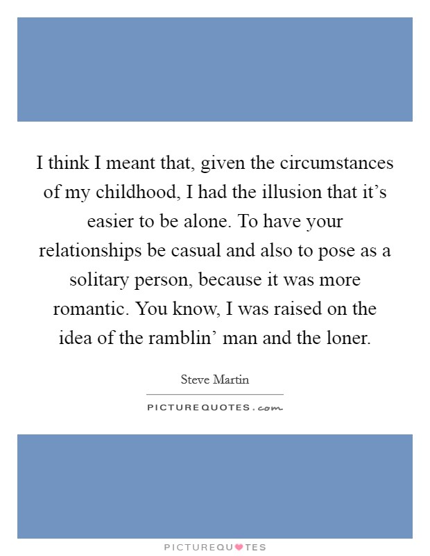I think I meant that, given the circumstances of my childhood, I had the illusion that it's easier to be alone. To have your relationships be casual and also to pose as a solitary person, because it was more romantic. You know, I was raised on the idea of the ramblin' man and the loner Picture Quote #1