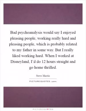 Bad psychoanalysis would say I enjoyed pleasing people, working really hard and pleasing people, which is probably related to my father in some way. But I really liked working hard. When I worked at Disneyland, I’d do 12 hours straight and go home thrilled Picture Quote #1
