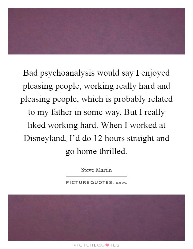 Bad psychoanalysis would say I enjoyed pleasing people, working really hard and pleasing people, which is probably related to my father in some way. But I really liked working hard. When I worked at Disneyland, I'd do 12 hours straight and go home thrilled Picture Quote #1