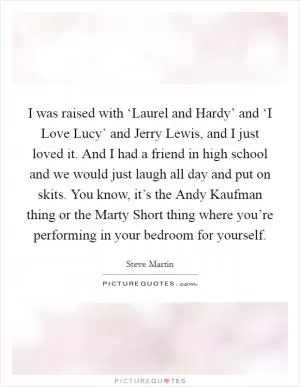 I was raised with ‘Laurel and Hardy’ and ‘I Love Lucy’ and Jerry Lewis, and I just loved it. And I had a friend in high school and we would just laugh all day and put on skits. You know, it’s the Andy Kaufman thing or the Marty Short thing where you’re performing in your bedroom for yourself Picture Quote #1