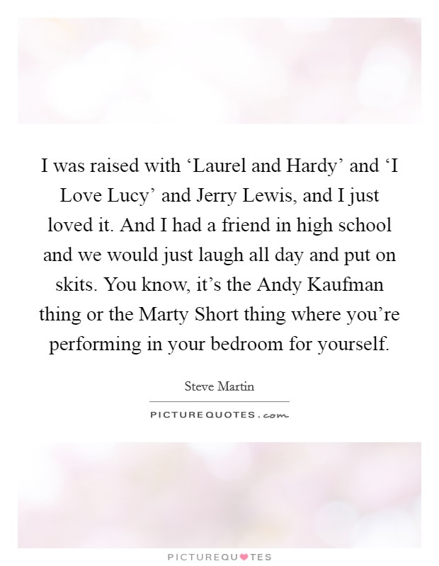 I was raised with ‘Laurel and Hardy' and ‘I Love Lucy' and Jerry Lewis, and I just loved it. And I had a friend in high school and we would just laugh all day and put on skits. You know, it's the Andy Kaufman thing or the Marty Short thing where you're performing in your bedroom for yourself Picture Quote #1