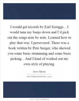 I would get records by Earl Scruggs... I would tune my banjo down and I’d pick out the songs note by note. Learned how to play that way. I persevered. There was a book written by Pete Seeger, who showed you some basic strumming and some basic picking... And I kind of worked out my own style of playing Picture Quote #1