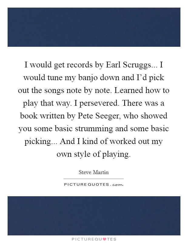 I would get records by Earl Scruggs... I would tune my banjo down and I'd pick out the songs note by note. Learned how to play that way. I persevered. There was a book written by Pete Seeger, who showed you some basic strumming and some basic picking... And I kind of worked out my own style of playing Picture Quote #1