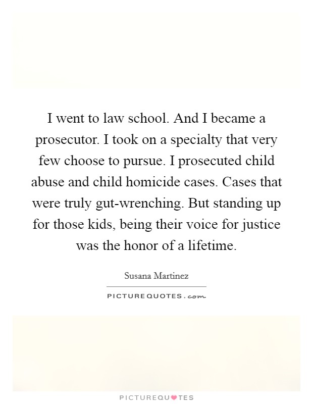 I went to law school. And I became a prosecutor. I took on a specialty that very few choose to pursue. I prosecuted child abuse and child homicide cases. Cases that were truly gut-wrenching. But standing up for those kids, being their voice for justice was the honor of a lifetime Picture Quote #1