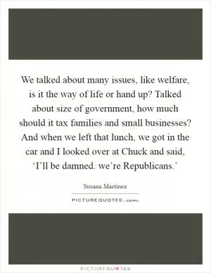 We talked about many issues, like welfare, is it the way of life or hand up? Talked about size of government, how much should it tax families and small businesses? And when we left that lunch, we got in the car and I looked over at Chuck and said, ‘I’ll be damned. we’re Republicans.’ Picture Quote #1