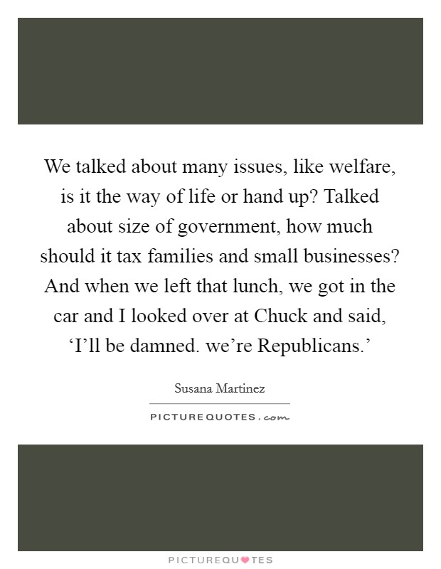 We talked about many issues, like welfare, is it the way of life or hand up? Talked about size of government, how much should it tax families and small businesses? And when we left that lunch, we got in the car and I looked over at Chuck and said, ‘I’ll be damned. we’re Republicans.’ Picture Quote #1