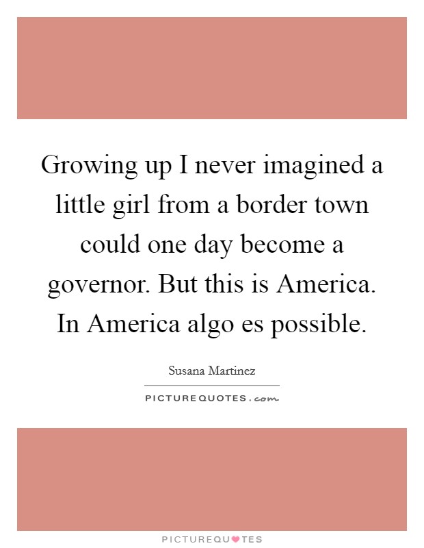 Growing up I never imagined a little girl from a border town could one day become a governor. But this is America. In America algo es possible Picture Quote #1
