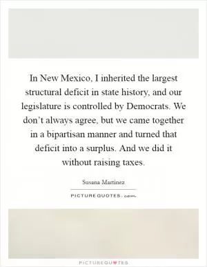 In New Mexico, I inherited the largest structural deficit in state history, and our legislature is controlled by Democrats. We don’t always agree, but we came together in a bipartisan manner and turned that deficit into a surplus. And we did it without raising taxes Picture Quote #1
