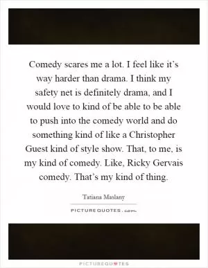 Comedy scares me a lot. I feel like it’s way harder than drama. I think my safety net is definitely drama, and I would love to kind of be able to be able to push into the comedy world and do something kind of like a Christopher Guest kind of style show. That, to me, is my kind of comedy. Like, Ricky Gervais comedy. That’s my kind of thing Picture Quote #1
