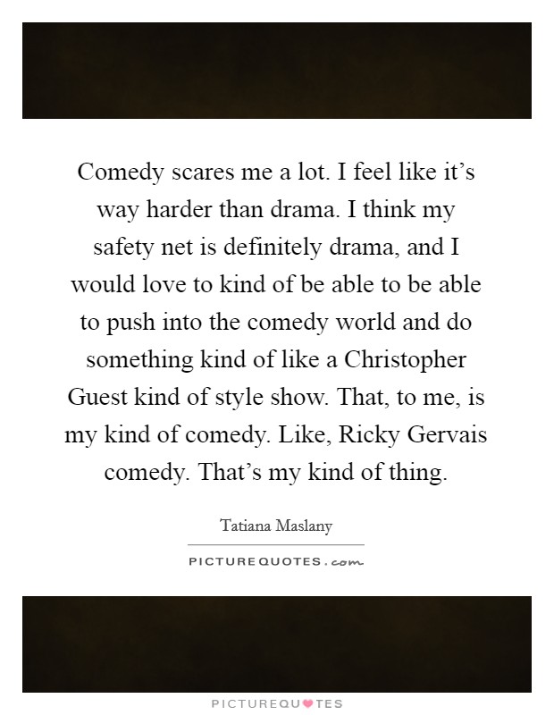 Comedy scares me a lot. I feel like it's way harder than drama. I think my safety net is definitely drama, and I would love to kind of be able to be able to push into the comedy world and do something kind of like a Christopher Guest kind of style show. That, to me, is my kind of comedy. Like, Ricky Gervais comedy. That's my kind of thing Picture Quote #1