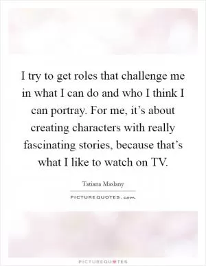 I try to get roles that challenge me in what I can do and who I think I can portray. For me, it’s about creating characters with really fascinating stories, because that’s what I like to watch on TV Picture Quote #1