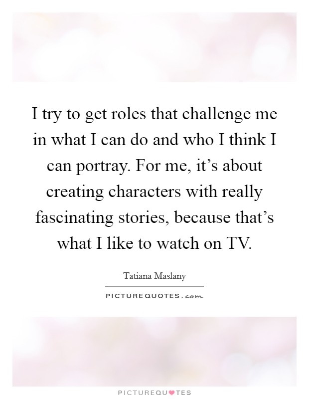 I try to get roles that challenge me in what I can do and who I think I can portray. For me, it's about creating characters with really fascinating stories, because that's what I like to watch on TV Picture Quote #1