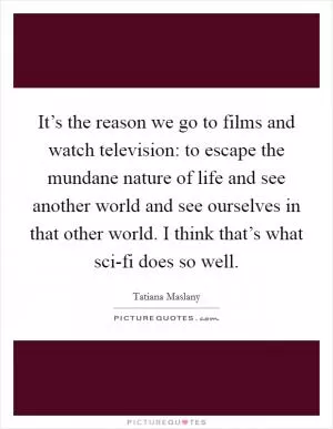 It’s the reason we go to films and watch television: to escape the mundane nature of life and see another world and see ourselves in that other world. I think that’s what sci-fi does so well Picture Quote #1