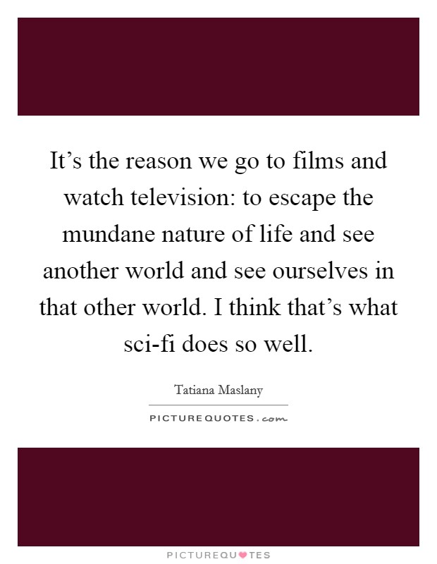 It's the reason we go to films and watch television: to escape the mundane nature of life and see another world and see ourselves in that other world. I think that's what sci-fi does so well Picture Quote #1