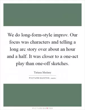 We do long-form-style improv. Our focus was characters and telling a long arc story over about an hour and a half. It was closer to a one-act play than one-off sketches Picture Quote #1
