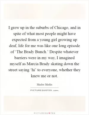 I grew up in the suburbs of Chicago, and in spite of what most people might have expected from a young girl growing up deaf, life for me was like one long episode of ‘The Brady Bunch.’ Despite whatever barriers were in my way, I imagined myself as Marcia Brady skating down the street saying ‘hi’ to everyone, whether they knew me or not Picture Quote #1