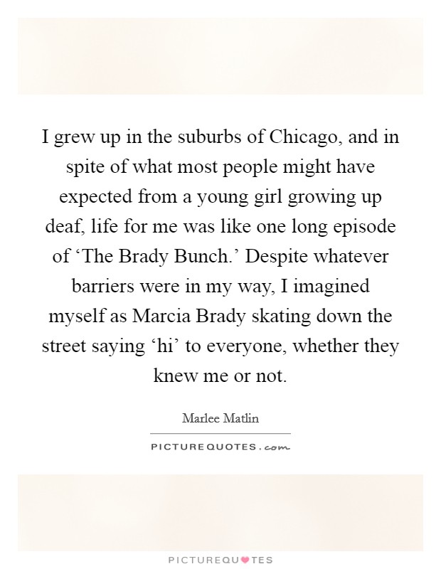 I grew up in the suburbs of Chicago, and in spite of what most people might have expected from a young girl growing up deaf, life for me was like one long episode of ‘The Brady Bunch.' Despite whatever barriers were in my way, I imagined myself as Marcia Brady skating down the street saying ‘hi' to everyone, whether they knew me or not Picture Quote #1