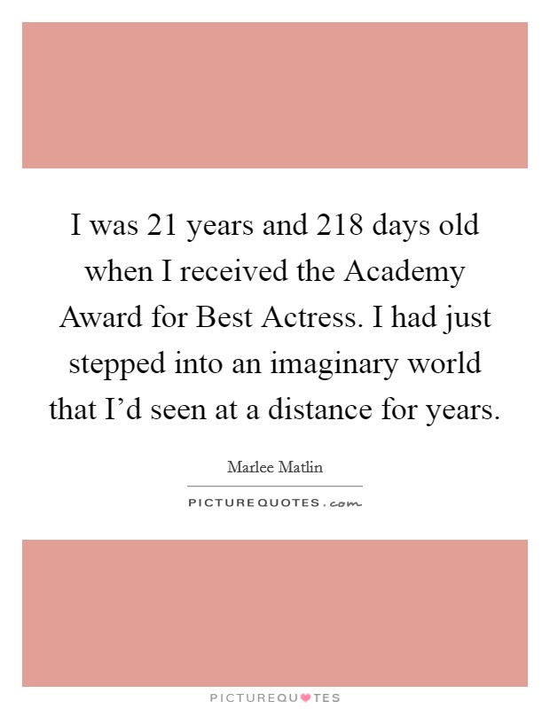 I was 21 years and 218 days old when I received the Academy Award for Best Actress. I had just stepped into an imaginary world that I'd seen at a distance for years Picture Quote #1