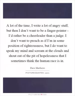 A lot of the time, I write a lot of angry stuff, but then I don’t want to be a finger-pointer - I’d rather be a cheerleader than a judge. I don’t want to preach as if I’m in some position of righteousness, but I do want to speak my mind and scream at the clouds and shout out of the pit of hopelessness that I sometimes think the human race is in Picture Quote #1