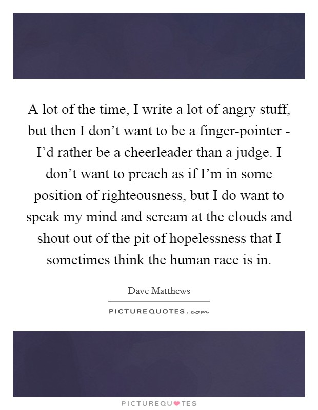 A lot of the time, I write a lot of angry stuff, but then I don't want to be a finger-pointer - I'd rather be a cheerleader than a judge. I don't want to preach as if I'm in some position of righteousness, but I do want to speak my mind and scream at the clouds and shout out of the pit of hopelessness that I sometimes think the human race is in Picture Quote #1