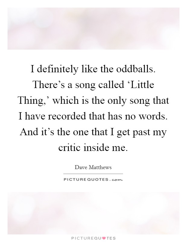 I definitely like the oddballs. There's a song called ‘Little Thing,' which is the only song that I have recorded that has no words. And it's the one that I get past my critic inside me Picture Quote #1