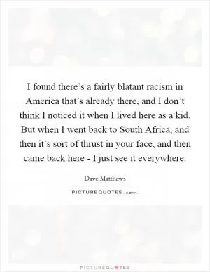 I found there’s a fairly blatant racism in America that’s already there, and I don’t think I noticed it when I lived here as a kid. But when I went back to South Africa, and then it’s sort of thrust in your face, and then came back here - I just see it everywhere Picture Quote #1
