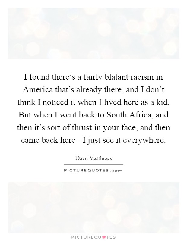 I found there's a fairly blatant racism in America that's already there, and I don't think I noticed it when I lived here as a kid. But when I went back to South Africa, and then it's sort of thrust in your face, and then came back here - I just see it everywhere Picture Quote #1